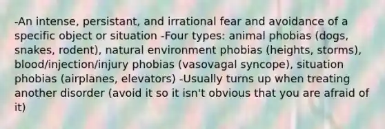 -An intense, persistant, and irrational fear and avoidance of a specific object or situation -Four types: animal phobias (dogs, snakes, rodent), natural environment phobias (heights, storms), blood/injection/injury phobias (vasovagal syncope), situation phobias (airplanes, elevators) -Usually turns up when treating another disorder (avoid it so it isn't obvious that you are afraid of it)