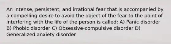 An intense, persistent, and irrational fear that is accompanied by a compelling desire to avoid the object of the fear to the point of interfering with the life of the person is called: A) Panic disorder B) Phobic disorder C) Obsessive-compulsive disorder D) Generalized anxiety disorder