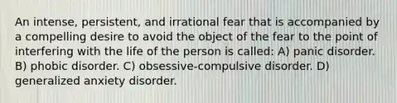 An intense, persistent, and irrational fear that is accompanied by a compelling desire to avoid the object of the fear to the point of interfering with the life of the person is called: A) panic disorder. B) phobic disorder. C) obsessive-compulsive disorder. D) generalized anxiety disorder.