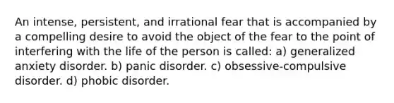 An intense, persistent, and irrational fear that is accompanied by a compelling desire to avoid the object of the fear to the point of interfering with the life of the person is called: a) generalized anxiety disorder. b) panic disorder. c) obsessive-compulsive disorder. d) phobic disorder.