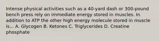 Intense physical activities such as a 40-yard dash or 300-pound bench press rely on immediate energy stored in muscles. In addition to ATP the other high energy molecule stored in muscle is... A. Glycogen B. Ketones C. Triglycerides D. Creatine phosphate