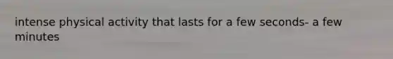 intense physical activity that lasts for a few seconds- a few minutes