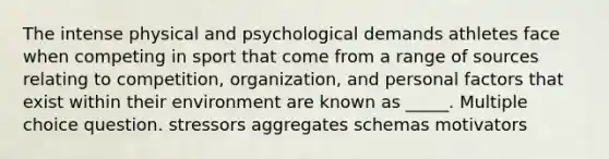 The intense physical and psychological demands athletes face when competing in sport that come from a range of sources relating to competition, organization, and personal factors that exist within their environment are known as _____. Multiple choice question. stressors aggregates schemas motivators