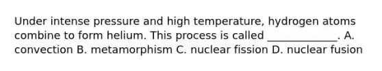 Under intense pressure and high temperature, hydrogen atoms combine to form helium. This process is called _____________. A. convection B. metamorphism C. nuclear fission D. nuclear fusion