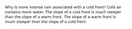 Why is more intense rain associated with a cold front? Cold air contains more water. The slope of a cold front is much steeper than the slope of a warm front. The slope of a warm front is much steeper than the slope of a cold front.