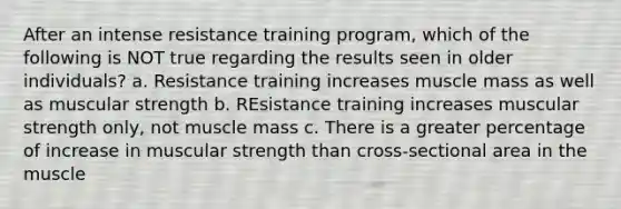 After an intense resistance training program, which of the following is NOT true regarding the results seen in older individuals? a. Resistance training increases muscle mass as well as muscular strength b. REsistance training increases muscular strength only, not muscle mass c. There is a greater percentage of increase in muscular strength than cross-sectional area in the muscle