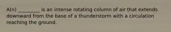 A(n) _________ is an intense rotating column of air that extends downward from the base of a thunderstorm with a circulation reaching the ground.