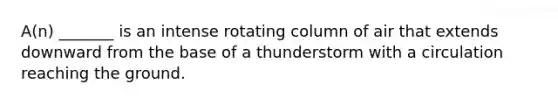 A(n) _______ is an intense rotating column of air that extends downward from the base of a thunderstorm with a circulation reaching the ground.