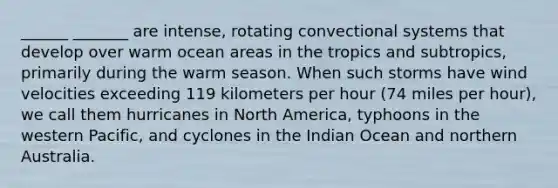 ______ _______ are intense, rotating convectional systems that develop over warm ocean areas in the tropics and subtropics, primarily during the warm season. When such storms have wind velocities exceeding 119 kilometers per hour (74 miles per hour), we call them hurricanes in North America, typhoons in the western Pacific, and cyclones in the Indian Ocean and northern Australia.