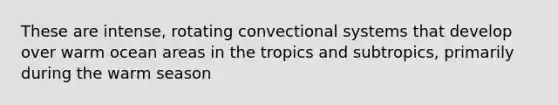 These are intense, rotating convectional systems that develop over warm ocean areas in the tropics and subtropics, primarily during the warm season