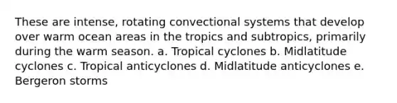 These are intense, rotating convectional systems that develop over warm ocean areas in the tropics and subtropics, primarily during the warm season. a. Tropical cyclones b. Midlatitude cyclones c. Tropical anticyclones d. Midlatitude anticyclones e. Bergeron storms