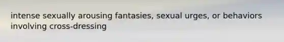 intense sexually arousing fantasies, sexual urges, or behaviors involving cross-dressing