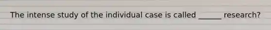 The intense study of the individual case is called ______ research?