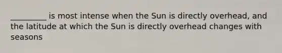 _________ is most intense when the Sun is directly overhead, and the latitude at which the Sun is directly overhead changes with seasons