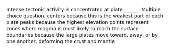 Intense tectonic activity is concentrated at plate ______. Multiple choice question. centers because this is the weakest part of each plate peaks because the highest elevation points represent zones where magma is most likely to reach the surface boundaries because the large plates move toward, away, or by one another, deforming the crust and mantle