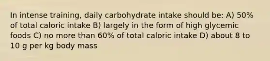 In intense training, daily carbohydrate intake should be: A) 50% of total caloric intake B) largely in the form of high glycemic foods C) no more than 60% of total caloric intake D) about 8 to 10 g per kg body mass