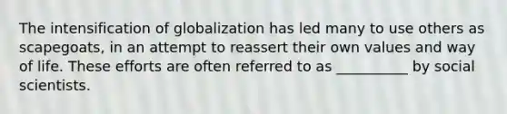 The intensification of globalization has led many to use others as scapegoats, in an attempt to reassert their own values and way of life. These efforts are often referred to as __________ by social scientists.