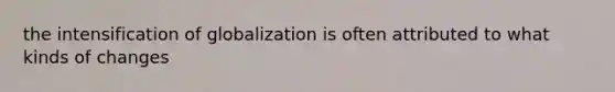 the intensification of globalization is often attributed to what kinds of changes