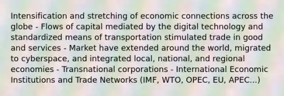 Intensification and stretching of economic connections across the globe - Flows of capital mediated by the digital technology and standardized means of transportation stimulated trade in good and services - Market have extended around the world, migrated to cyberspace, and integrated local, national, and regional economies - Transnational corporations - International Economic Institutions and Trade Networks (IMF, WTO, OPEC, EU, APEC...)