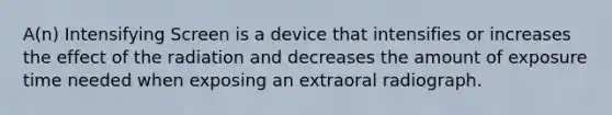 A(n) Intensifying Screen is a device that intensifies or increases the effect of the radiation and decreases the amount of exposure time needed when exposing an extraoral radiograph.