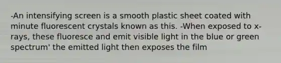 -An intensifying screen is a smooth plastic sheet coated with minute fluorescent crystals known as this. -When exposed to x-rays, these fluoresce and emit visible light in the blue or green spectrum' the emitted light then exposes the film