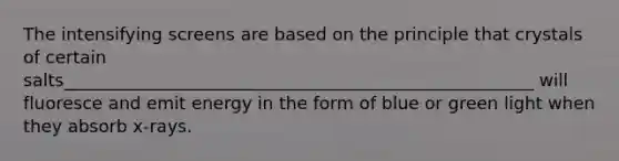 The intensifying screens are based on the principle that crystals of certain salts______________________________________________________ will fluoresce and emit energy in the form of blue or green light when they absorb x-rays.