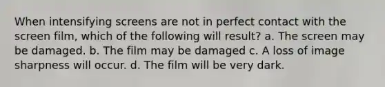 When intensifying screens are not in perfect contact with the screen film, which of the following will result? a. The screen may be damaged. b. The film may be damaged c. A loss of image sharpness will occur. d. The film will be very dark.