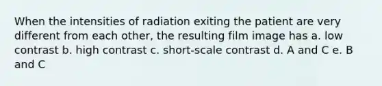 When the intensities of radiation exiting the patient are very different from each other, the resulting film image has a. low contrast b. high contrast c. short-scale contrast d. A and C e. B and C