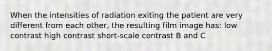 When the intensities of radiation exiting the patient are very different from each other, the resulting film image has: low contrast high contrast short-scale contrast B and C