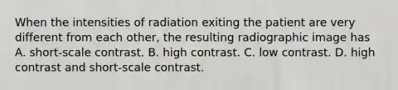 When the intensities of radiation exiting the patient are very different from each other, the resulting radiographic image has A. short-scale contrast. B. high contrast. C. low contrast. D. high contrast and short-scale contrast.