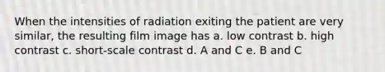 When the intensities of radiation exiting the patient are very similar, the resulting film image has a. low contrast b. high contrast c. short-scale contrast d. A and C e. B and C