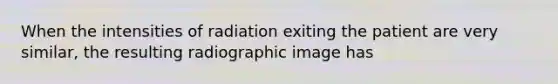 When the intensities of radiation exiting the patient are very similar, the resulting radiographic image has