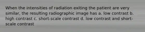 When the intensities of radiation exiting the patient are very similar, the resulting radiographic image has a. low contrast b. high contrast c. short-scale contrast d. low contrast and short-scale contrast