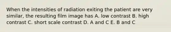 When the intensities of radiation exiting the patient are very similar, the resulting film image has A. low contrast B. high contrast C. short scale contrast D. A and C E. B and C