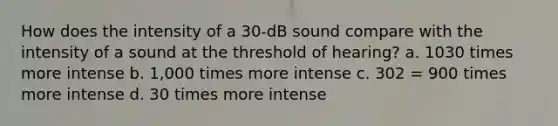 How does the intensity of a 30-dB sound compare with the intensity of a sound at the threshold of hearing? a. 1030 times more intense b. 1,000 times more intense c. 302 = 900 times more intense d. 30 times more intense