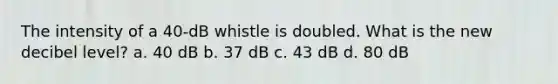 The intensity of a 40-dB whistle is doubled. What is the new decibel level? a. 40 dB b. 37 dB c. 43 dB d. 80 dB