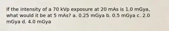 If the intensity of a 70 kVp exposure at 20 mAs is 1.0 mGya, what would it be at 5 mAs? a. 0.25 mGya b. 0.5 mGya c. 2.0 mGya d. 4.0 mGya