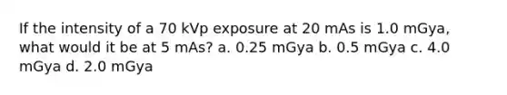 If the intensity of a 70 kVp exposure at 20 mAs is 1.0 mGya, what would it be at 5 mAs? a. 0.25 mGya b. 0.5 mGya c. 4.0 mGya d. 2.0 mGya