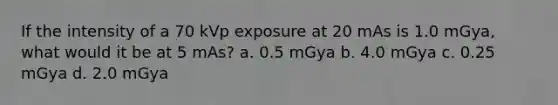 If the intensity of a 70 kVp exposure at 20 mAs is 1.0 mGya, what would it be at 5 mAs? a. 0.5 mGya b. 4.0 mGya c. 0.25 mGya d. 2.0 mGya