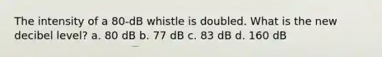 The intensity of a 80-dB whistle is doubled. What is the new decibel level? a. 80 dB b. 77 dB c. 83 dB d. 160 dB