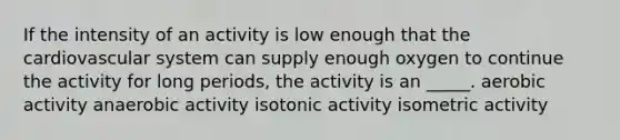 If the intensity of an activity is low enough that the cardiovascular system can supply enough oxygen to continue the activity for long periods, the activity is an _____. aerobic activity anaerobic activity isotonic activity isometric activity