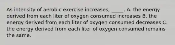 As intensity of aerobic exercise increases, _____. A. the energy derived from each liter of oxygen consumed increases B. the energy derived from each liter of oxygen consumed decreases C. the energy derived from each liter of oxygen consumed remains the same.