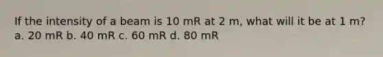 If the intensity of a beam is 10 mR at 2 m, what will it be at 1 m? a. 20 mR b. 40 mR c. 60 mR d. 80 mR