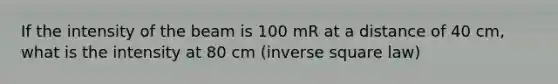 If the intensity of the beam is 100 mR at a distance of 40 cm, what is the intensity at 80 cm (inverse square law)