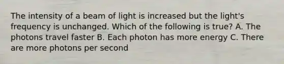 The intensity of a beam of light is increased but the light's frequency is unchanged. Which of the following is true? A. The photons travel faster B. Each photon has more energy C. There are more photons per second