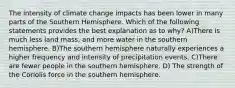 The intensity of climate change impacts has been lower in many parts of the Southern Hemisphere. Which of the following statements provides the best explanation as to why? A)There is much less land mass, and more water in the southern hemisphere. B)The southern hemisphere naturally experiences a higher frequency and intensity of precipitation events. C)There are fewer people in the southern hemisphere. D) The strength of the Coriolis force in the southern hemisphere.