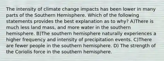 The intensity of climate change impacts has been lower in many parts of the Southern Hemisphere. Which of the following statements provides the best explanation as to why? A)There is much less land mass, and more water in the southern hemisphere. B)The southern hemisphere naturally experiences a higher frequency and intensity of precipitation events. C)There are fewer people in the southern hemisphere. D) The strength of the Coriolis force in the southern hemisphere.