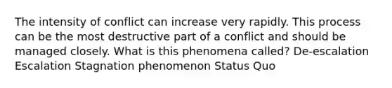 The intensity of conflict can increase very rapidly. This process can be the most destructive part of a conflict and should be managed closely. What is this phenomena called? De-escalation Escalation Stagnation phenomenon Status Quo