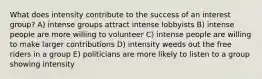 What does intensity contribute to the success of an interest group? A) intense groups attract intense lobbyists B) intense people are more willing to volunteer C) intense people are willing to make larger contributions D) intensity weeds out the free riders in a group E) politicians are more likely to listen to a group showing intensity