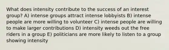 What does intensity contribute to the success of an interest group? A) intense groups attract intense lobbyists B) intense people are more willing to volunteer C) intense people are willing to make larger contributions D) intensity weeds out the free riders in a group E) politicians are more likely to listen to a group showing intensity